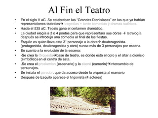 Al Fin el Teatro En el siglo V aC. Se celebraban las “Grandes Dionisiacas” en las que ya habían representciones teatrales    tragedias + tarde comedias y dramas satíricos. Hacia el 535 aC. Tepsis gana el certamen dramático. La ciudad elegía a 3 o 4 poetas para que representara sus obras    tetralogía. después se introdujo una comedia al final de las fiestas. Esquilo es quien lleva este 3° personaje a la obra   deuteragonista. (protagonista, deuteragonista y coro) nunca más de 3 personajes por escena. En cuanto a la evolución de la escena: -Se crea la  Orquesta  base de teatro, es donde está el coro y el altar a dionisio (simbólico) en el centro de ésta. -Se crea el  proskenion  (escenario) y la  skené  (camarín)  intercambio de personajes. Se instala el  parador , que da acceso desde la orquesta al ecenario Después de Esquilo aparece el trigonista (4 actores) 