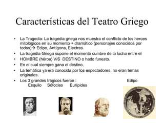 Características del Teatro Griego La Tragedia: La tragedia griega nos muestra el conflicto de los heroes mitológicos en su momento + dramático (personajes conocidos por todos)   Edipo, Antígona, Electras. La tragedia Griega supone el momento cumbre de la lucha entre el HOMBRE (héroe) V/S  DESTINO o hado funesto. En el cual siempre gana el destino. La temática ya era conocida por los espectadores, no eran temas originales. Los 3 grandes trágicos fueron  :  Edipo  Esquilo  Sófocles  Eurípides 