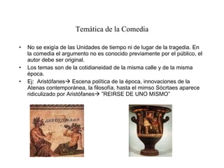 Temática de la Comedia No se exigía de las Unidades de tiempo ni de lugar de la tragedia. En la comedia el argumento no es conocido previamente por el público, el autor debe ser original. Los temas son de la cotidianeidad de la misma calle y de la misma época. Ej:  Aristófanes   Escena política de la época, innovaciones de la Atenas contemporánea, la filosofía, hasta el mimso Sócrtaes aparece ridiculizado por Aristófanes   ”REIRSE DE UNO MISMO” 