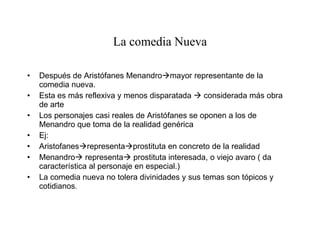 La comedia Nueva Después de Aristófanes Menandro  mayor representante de la comedia nueva. Esta es más reflexiva y menos disparatada    considerada más obra de arte Los personajes casi reales de Aristófanes se oponen a los de Menandro que toma de la realidad genérica Ej: Aristofanes  representa  prostituta en concreto de la realidad Menandro   representa   prostituta interesada, o viejo avaro ( da característica al personaje en especial.) La comedia nueva no tolera divinidades y sus temas son tópicos y cotidianos . 