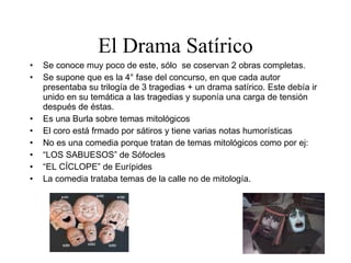 El Drama Satírico Se conoce muy poco de este, sólo  se coservan 2 obras completas. Se supone que es la 4° fase del concurso, en que cada autor presentaba su trilogía de 3 tragedias + un drama satírico. Este debía ir unido en su temática a las tragedias y suponía una carga de tensión después de éstas. Es una Burla sobre temas mitológicos El coro está frmado por sátiros y tiene varias notas humorísticas No es una comedia porque tratan de temas mitológicos como por ej: “ LOS SABUESOS” de Sófocles “ EL CÍCLOPE” de Eurípides La comedia trataba temas de la calle no de mitología. 