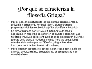 ¿Por qué se caracteriza la filosofía Griega? Por el incesante estudio de los problemas concernientes al universo y al hombre. Por esta razón, fueron grandes propulsores del desarrollo del espíritu científico y filosófico. La filosofía griega constituyó el fundamento de toda la especulación filosófica posterior en el mundo occidental. Las hipótesis intuitivas de los antiguos griegos presagiaron diversas teorías de la ciencia moderna, incluso muchas de las ideas morales elaboradas por los filósofos griegos han sido incorporadas a la doctrina moral cristiana.  Por presentar escuelas filosóficas helenísticas como la de los cínicos, el epicureismo, el estoicismo, el escepticismo y el neoplatonismo. 