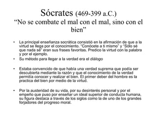 Sócrates  (469-399 a.C.) “No se combate el mal con el mal, sino con el bien” La principal enseñanza socrática consistió en la afirmación de que a la virtud se llega por el conocimiento. “Conócete a ti mismo” y “Sólo sé que nada sé” eran sus frases favoritas. Predico la virtud con la palabra y por el ejemplo. Su método para llegar a la verdad era el  diálogo Estaba convencido de que había una verdad suprema que podía ser descubierta mediante la razón y que el conocimiento de la verdad permitía conocer y realizar el bien. El primer deber del hombre es la practica del bien por medio de la virtud. Por la austeridad de su vida, por su desinterés personal y por el empeño que puso por enseñar un ideal superior de conducta humana, su figura destaca a través de los siglos como la de uno de los grandes forjadores del progreso moral. 
