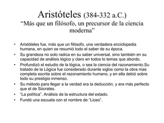Aristóteles  (384-332 a.C.) “Más que un filósofo, un precursor de la ciencia moderna” Aristóteles fue, más que un filósofo, una verdadera enciclopedia humana, en quien se resumió todo el saber de su época. Su grandeza no solo radica en su saber universal, sino también en su capacidad de análisis lógico y claro en todos lo temas que abordo. Profundizó el estudio de la lógica, o sea la ciencia del razonamiento.Su tratado de la Lógica fue considerado durante siglos como la obra mas completa escrita sobre el razonamiento humano, y en ella debió sobre todo su prestigio inmenso. Su método para llegar a la verdad era la deducción, y era más perfecto que el de Sócrates. “ La política”. Análisis de la estructura del estado. Fundó una escuela con el nombre de “Liceo”. 