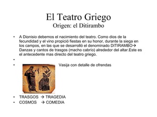 El Teatro Griego Origen: el Ditirambo A Dionisio debemos el nacimiento del teatro. Como dios de la fecundidad y el vino propició fiestas en su honor, durante la siega en los campos, en las que se desarrolló el denominado DITIRAMBO   Danzas y cantos de trasgos (macho cabrío) alrededor del altar.Este es el antecedente mas directo del teatro griego. Vasija con detalle de ofrendas TRASGOS    TRAGEDIA COSMOS    COMEDIA 