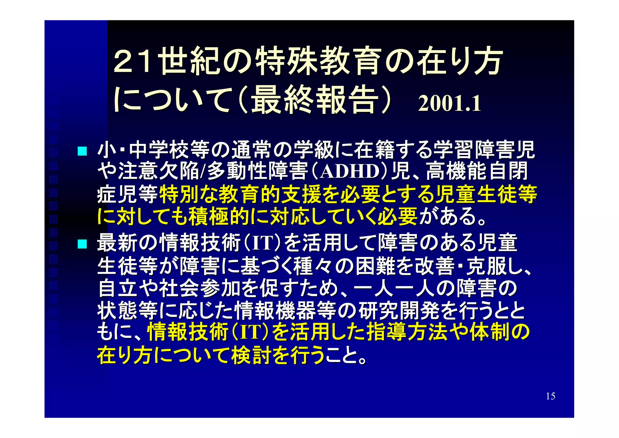 ２１世紀の特殊教育の在り方
    について（最終報告）　2001.1
   小・中学校等の通常の学級に在籍する学習障害児
    や注意欠陥/多動性障害（ADHD）児、高機能自閉
    症児等特別な教育的支援を必要とする児童生徒等
    に対しても積極的に対応していく必要がある。
   最新の情報技術（IT）を活用して障害のある児童
    生徒等が障害に基づく種々の困難を改善・克服し、
    自立や社会参加を促すため、一人一人の障害の
    状態等に応じた情報機器等の研究開発を行うとと
    もに、情報技術（IT）を活用した指導方法や体制の
    在り方について検討を行うこと。
                               15
 