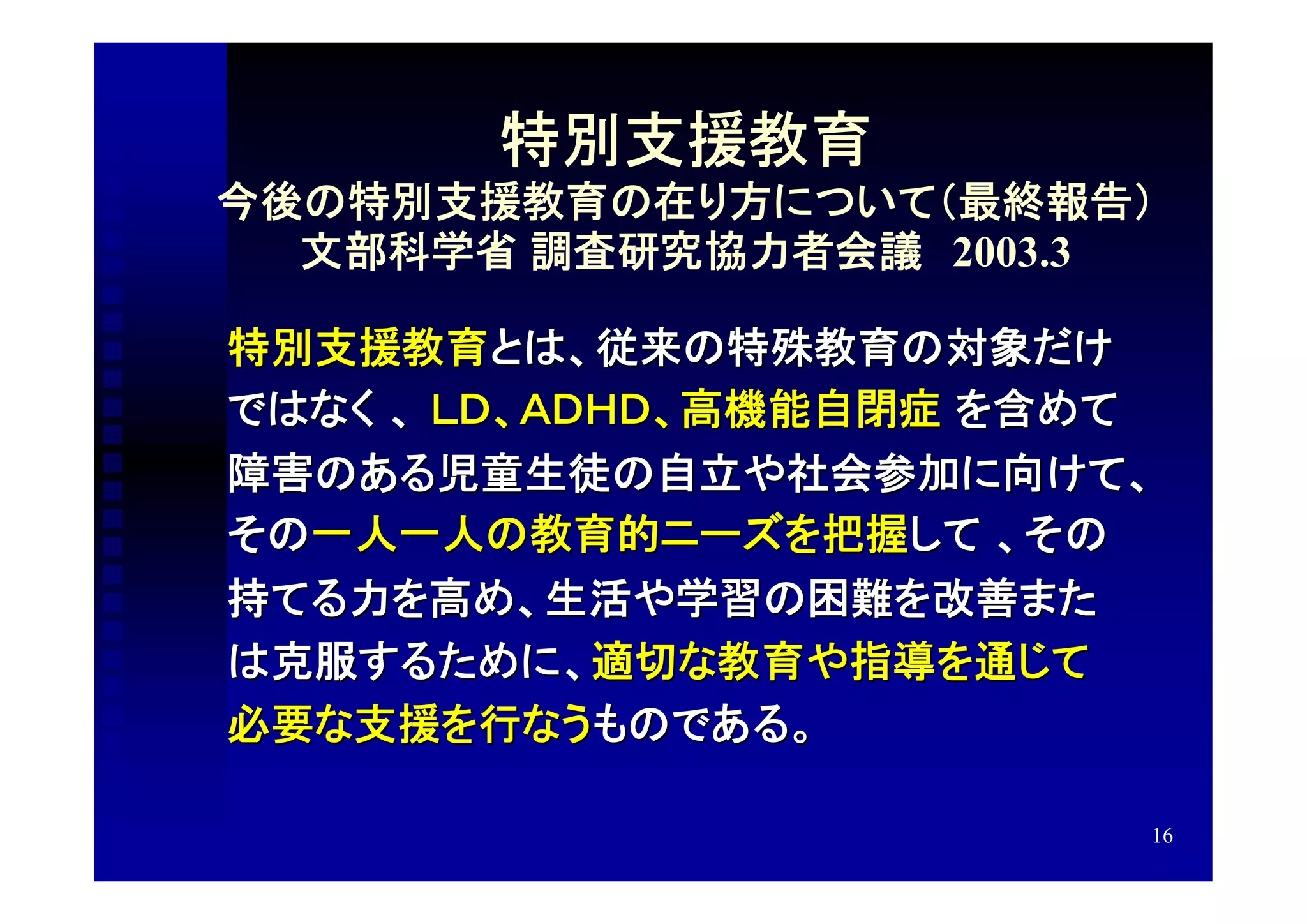 特別支援教育
今後の特別支援教育の在り方について（最終報告）
  文部科学省 調査研究協力者会議　2003.3

特別支援教育とは、従来の特殊教育の対象だけ
ではなく 、 ＬＤ、ＡＤＨＤ、高機能自閉症 を含めて
障害のある児童生徒の自立や社会参加に向けて、
その一人一人の教育的ニーズを把握して 、その
持てる力を高め、生活や学習の困難を改善また
は克服するために、適切な教育や指導を通じて
必要な支援を行なうものである。

                         16
 