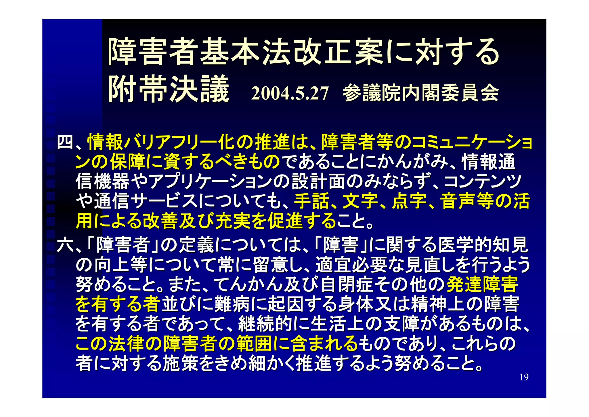 障害者基本法改正案に対する
   附帯決議　2004.5.27　参議院内閣委員会
四、情報バリアフリー化の推進は、障害者等のコミュニケーショ
 ンの保障に資するべきものであることにかんがみ、情報通
 信機器やアプリケーションの設計面のみならず、コンテンツ
 や通信サービスについても、手話、文字、点字、音声等の活
 用による改善及び充実を促進すること。
六、「障害者」の定義については、「障害」に関する医学的知見
 の向上等について常に留意し、適宜必要な見直しを行うよう
 努めること。また、てんかん及び自閉症その他の発達障害
 を有する者並びに難病に起因する身体又は精神上の障害
 を有する者であって、継続的に生活上の支障があるものは、
 この法律の障害者の範囲に含まれるものであり、これらの
 者に対する施策をきめ細かく推進するよう努めること。
                             19
 
