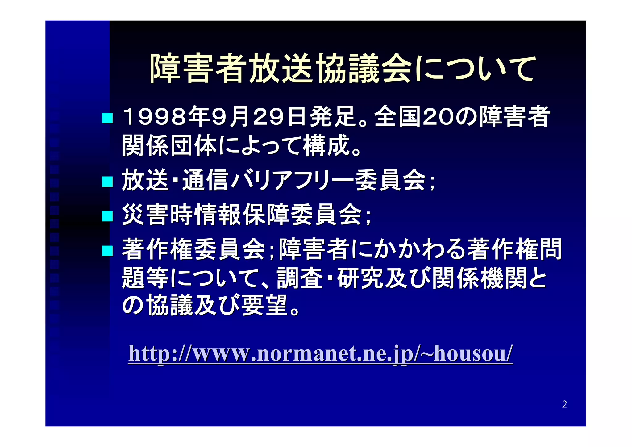 障害者放送協議会について
 １９９８年９月２９日発足。全国２０の障害者
  関係団体によって構成。
 放送・通信バリアフリー委員会；
 災害時情報保障委員会；
 著作権委員会；障害者にかかわる著作権問
  題等について、調査・研究及び関係機関と
  の協議及び要望。
    http://www.normanet.ne.jp/~housou/
                                         2
 