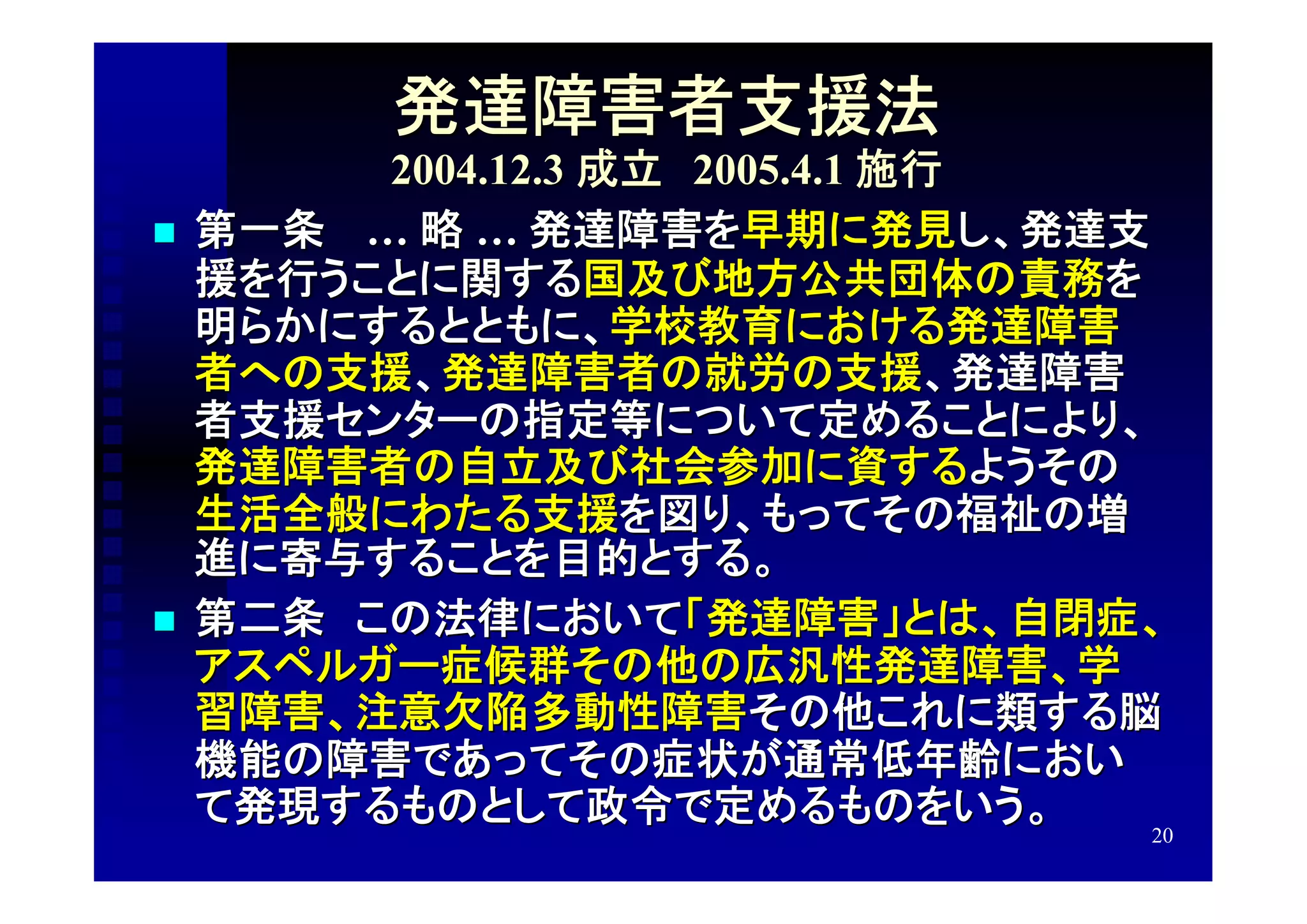 発達障害者支援法
          2004.12.3 成立　2005.4.1 施行
   第一条　 … 略 … 発達障害を早期に発見し、発達支
    援を行うことに関する国及び地方公共団体の責務を
    明らかにするとともに、学校教育における発達障害
    者への支援、発達障害者の就労の支援、発達障害
    者支援センターの指定等について定めることにより、
    発達障害者の自立及び社会参加に資するようその
    生活全般にわたる支援を図り、もってその福祉の増
    進に寄与することを目的とする。
   第二条　この法律において「発達障害」とは、自閉症、
    アスペルガー症候群その他の広汎性発達障害、学
    習障害、注意欠陥多動性障害その他これに類する脳
    機能の障害であってその症状が通常低年齢におい
    て発現するものとして政令で定めるものをいう。
                                   20
 