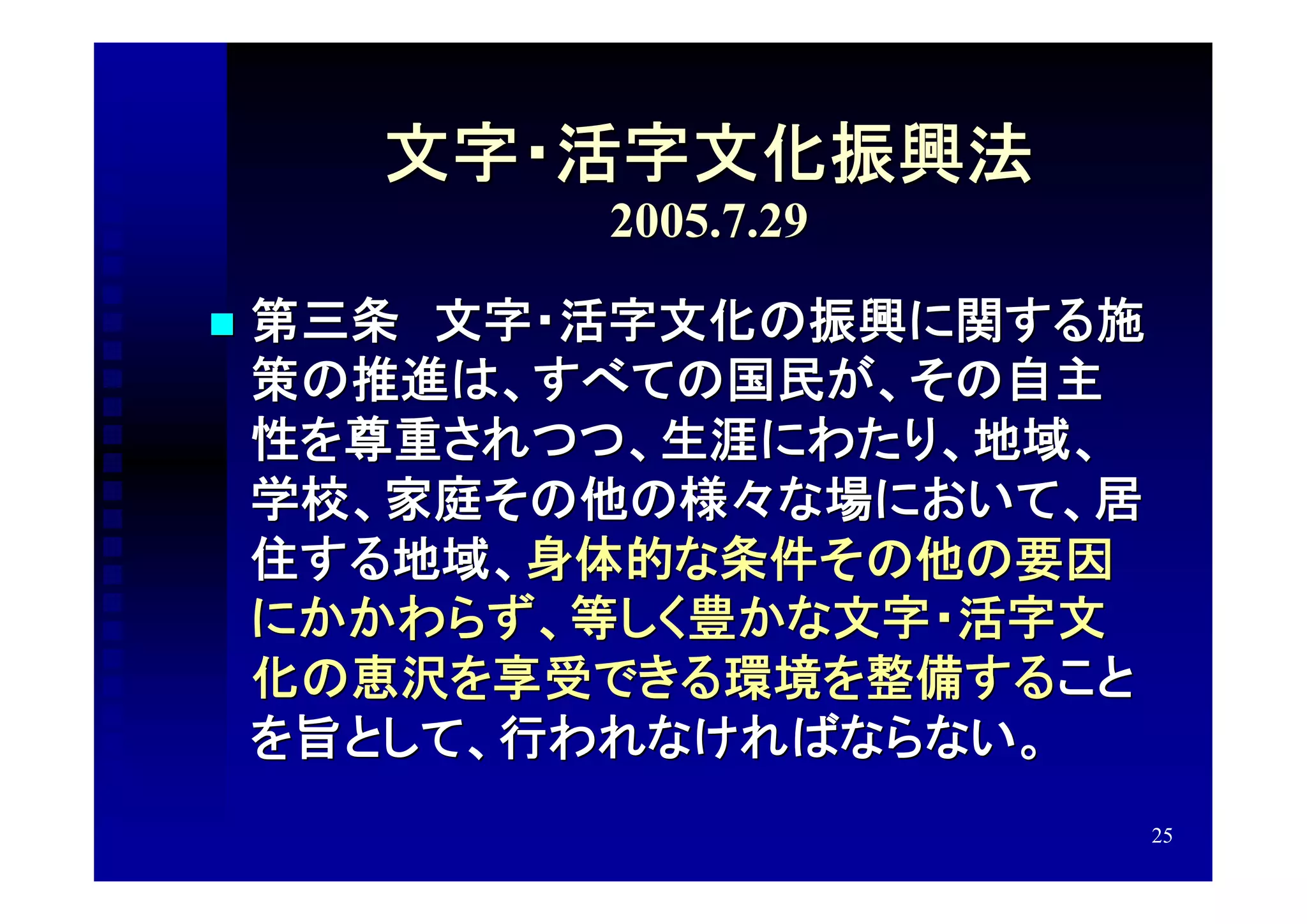 文字・活字文化振興法
           2005.7.29

   第三条　文字・活字文化の振興に関する施
    策の推進は、すべての国民が、その自主
    性を尊重されつつ、生涯にわたり、地域、
    学校、家庭その他の様々な場において、居
    住する地域、身体的な条件その他の要因
    にかかわらず、等しく豊かな文字・活字文
    化の恵沢を享受できる環境を整備すること
    を旨として、行われなければならない。
                          25
 