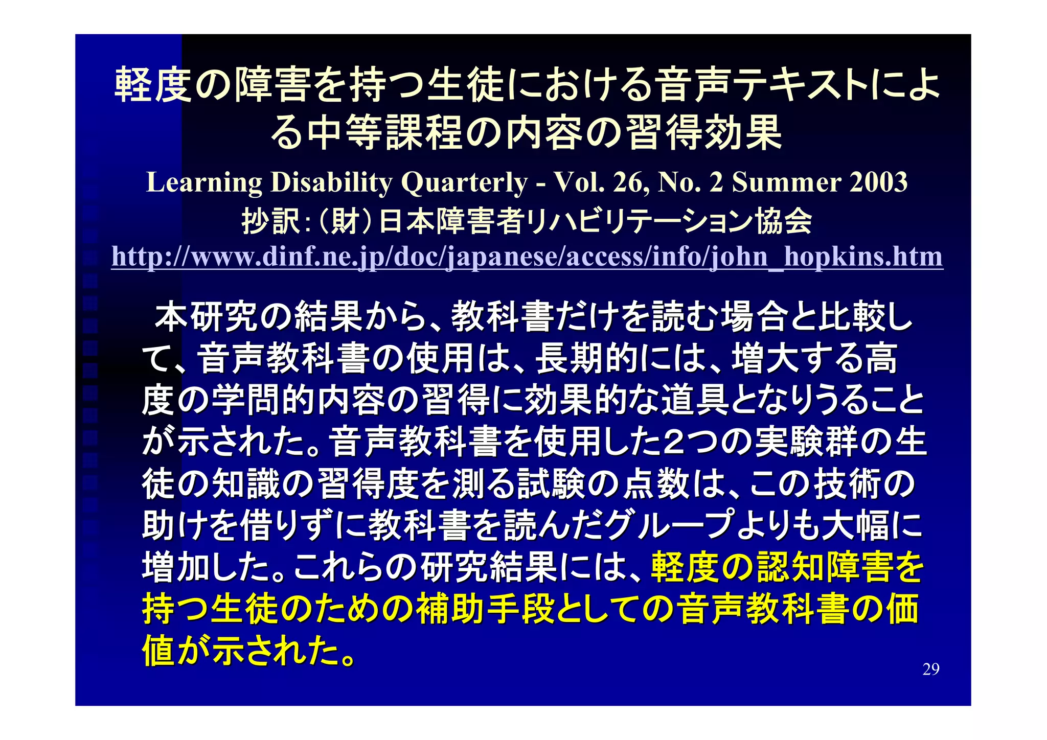 軽度の障害を持つ生徒における音声テキストによ
    る中等課程の内容の習得効果
   Learning Disability Quarterly - Vol. 26, No. 2 Summer 2003
          抄訳：（財）日本障害者リハビリテーション協会
http://www.dinf.ne.jp/doc/japanese/access/info/john_hopkins.htm

　　本研究の結果から、教科書だけを読む場合と比較し
 て、音声教科書の使用は、長期的には、増大する高
 度の学問的内容の習得に効果的な道具となりうること
 が示された。音声教科書を使用した２つの実験群の生
 徒の知識の習得度を測る試験の点数は、この技術の
 助けを借りずに教科書を読んだグループよりも大幅に
 増加した。これらの研究結果には、軽度の認知障害を
 持つ生徒のための補助手段としての音声教科書の価
 値が示された。                  29
 