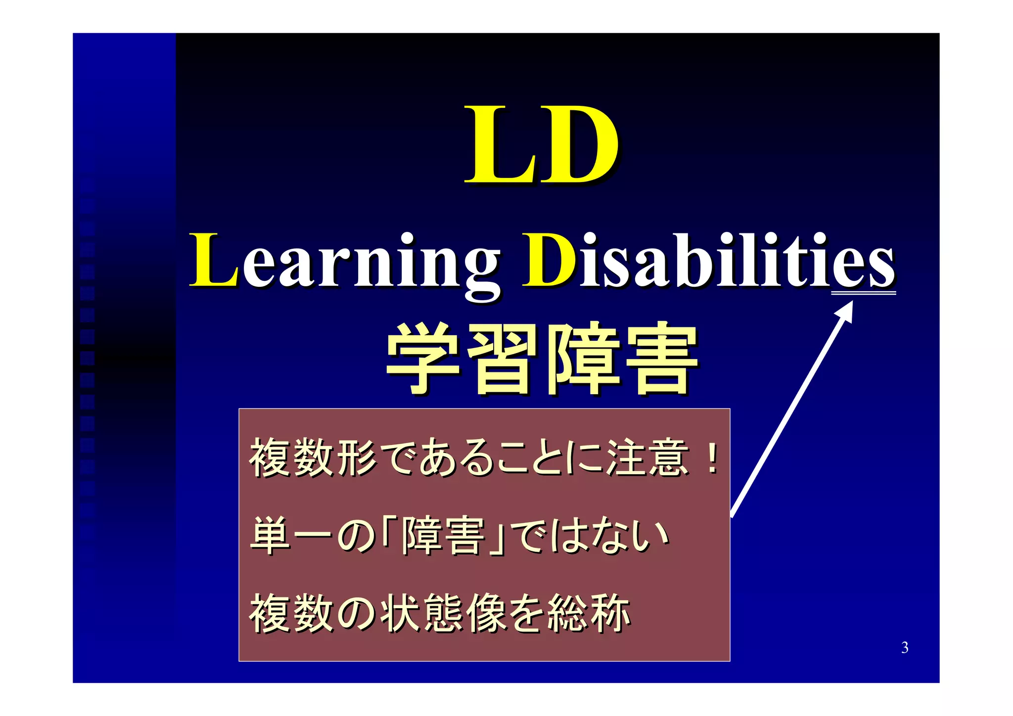 LD
Learning Disabilities
     学習障害
 複数形であることに注意！
 単一の「障害」ではない
 複数の状態像を総称
                        3
 