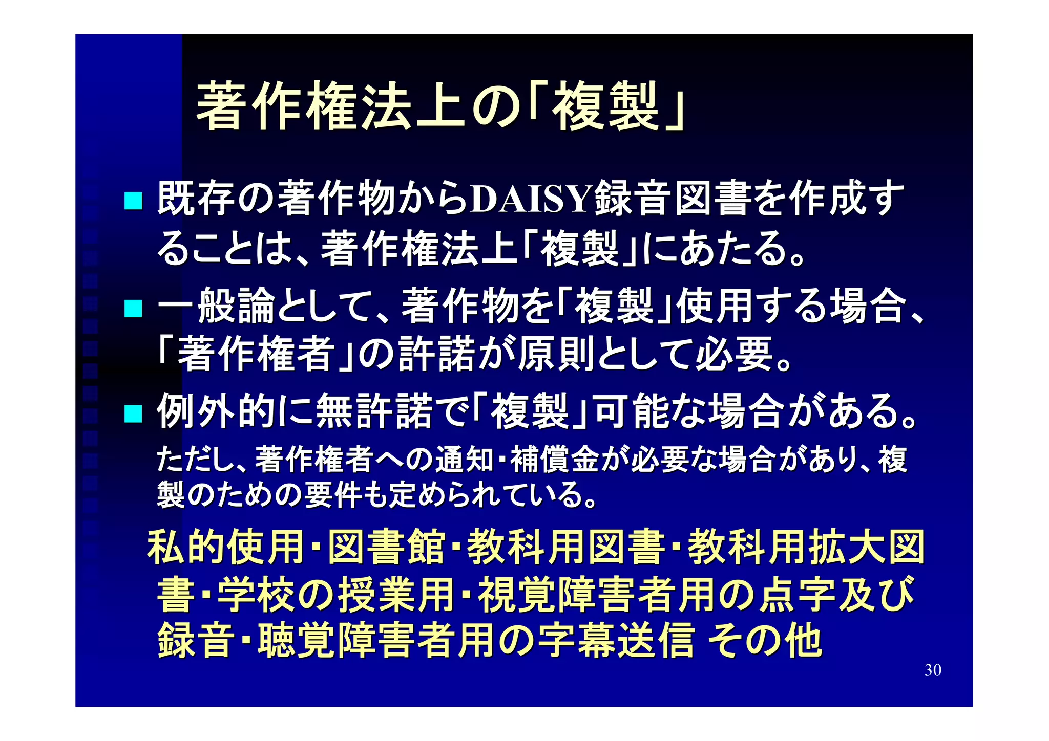 著作権法上の「複製」
 既存の著作物からDAISY録音図書を作成す
  ることは、著作権法上「複製」にあたる。
 一般論として、著作物を「複製」使用する場合、
  「著作権者」の許諾が原則として必要。
 例外的に無許諾で「複製」可能な場合がある。
　　ただし、著作権者への通知・補償金が必要な場合があり、複
    製のための要件も定められている。
　私的使用・図書館・教科用図書・教科用拡大図
    書・学校の授業用・視覚障害者用の点字及び
    録音・聴覚障害者用の字幕送信 その他
                                30
 