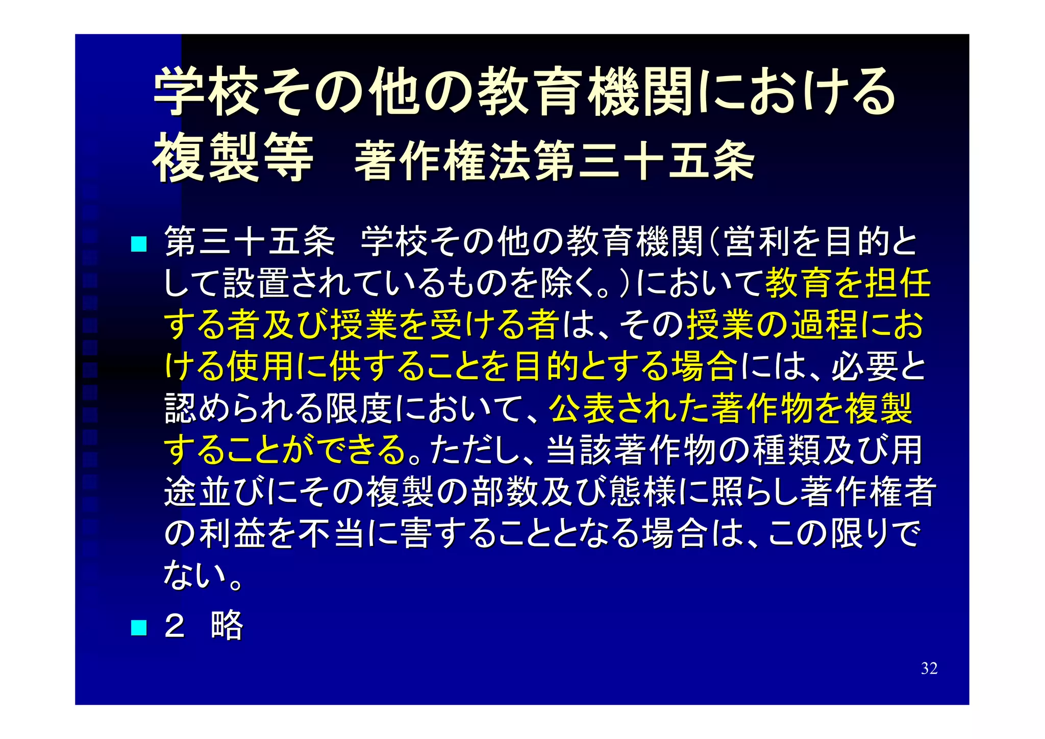 学校その他の教育機関における
    複製等　著作権法第三十五条　
   第三十五条　学校その他の教育機関（営利を目的と
    して設置されているものを除く。）において教育を担任
    する者及び授業を受ける者は、その授業の過程にお
    ける使用に供することを目的とする場合には、必要と
    認められる限度において、公表された著作物を複製
    することができる。ただし、当該著作物の種類及び用
    途並びにその複製の部数及び態様に照らし著作権者
    の利益を不当に害することとなる場合は、この限りで
    ない。
   ２　略
                            32
 