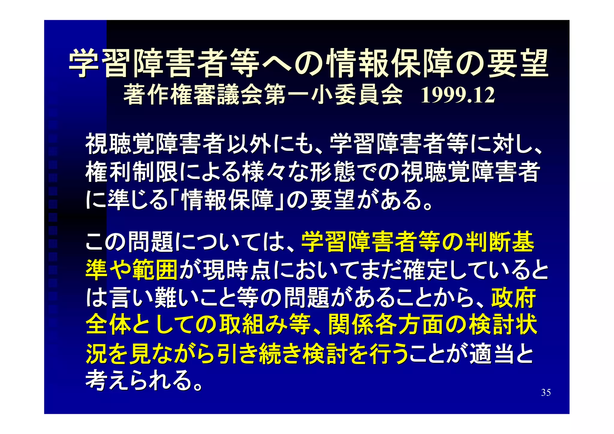 学習障害者等への情報保障の要望
 著作権審議会第一小委員会　1999.12

視聴覚障害者以外にも、学習障害者等に対し、
権利制限による様々な形態での視聴覚障害者
に準じる「情報保障」の要望がある。
この問題については、学習障害者等の判断基
準や範囲が現時点においてまだ確定していると
は言い難いこと等の問題があることから、政府
全体と しての取組み等、関係各方面の検討状
況を見ながら引き続き検討を行うことが適当と
考えられる。                35
 