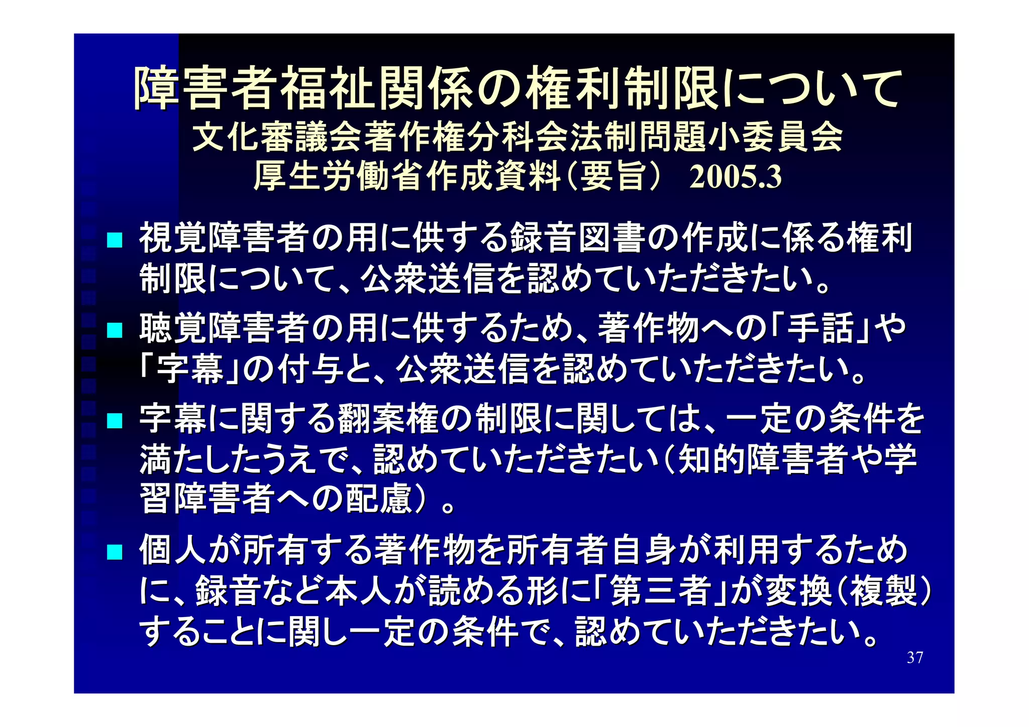 障害者福祉関係の権利制限について
     文化審議会著作権分科会法制問題小委員会
       厚生労働省作成資料（要旨）　2005.3
   視覚障害者の用に供する録音図書の作成に係る権利
    制限について、公衆送信を認めていただきたい。
   聴覚障害者の用に供するため、著作物への「手話」や
    「字幕」の付与と、公衆送信を認めていただきたい。
   字幕に関する翻案権の制限に関しては、一定の条件を
    満たしたうえで、認めていただきたい（知的障害者や学
    習障害者への配慮） 。
   個人が所有する著作物を所有者自身が利用するため
    に、録音など本人が読める形に「第三者」が変換（複製）
    することに関し一定の条件で、認めていただきたい。
                              37
 