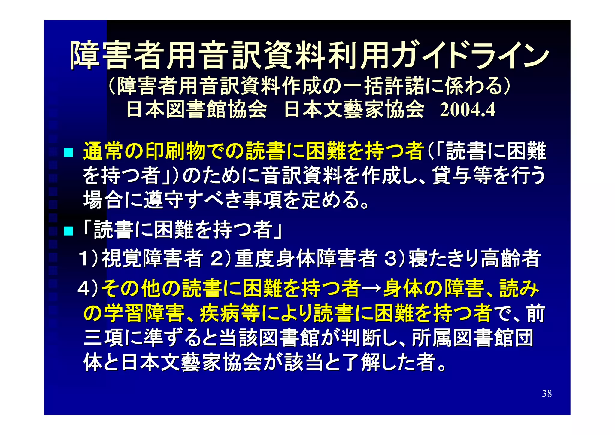 障害者用音訳資料利用ガイドライン
    （障害者用音訳資料作成の一括許諾に係わる）
     日本図書館協会　日本文藝家協会　2004.4

 通常の印刷物での読書に困難を持つ者（「読書に困難
  を持つ者」）のために音訳資料を作成し、貸与等を行う
  場合に遵守すべき事項を定める。
 「読書に困難を持つ者」
　１）視覚障害者 ２）重度身体障害者 ３）寝たきり高齢者
　４）その他の読書に困難を持つ者→身体の障害、読み
  の学習障害、疾病等により読書に困難を持つ者で、前
  三項に準ずると当該図書館が判断し、所属図書館団
  体と日本文藝家協会が該当と了解した者。
                              38
 