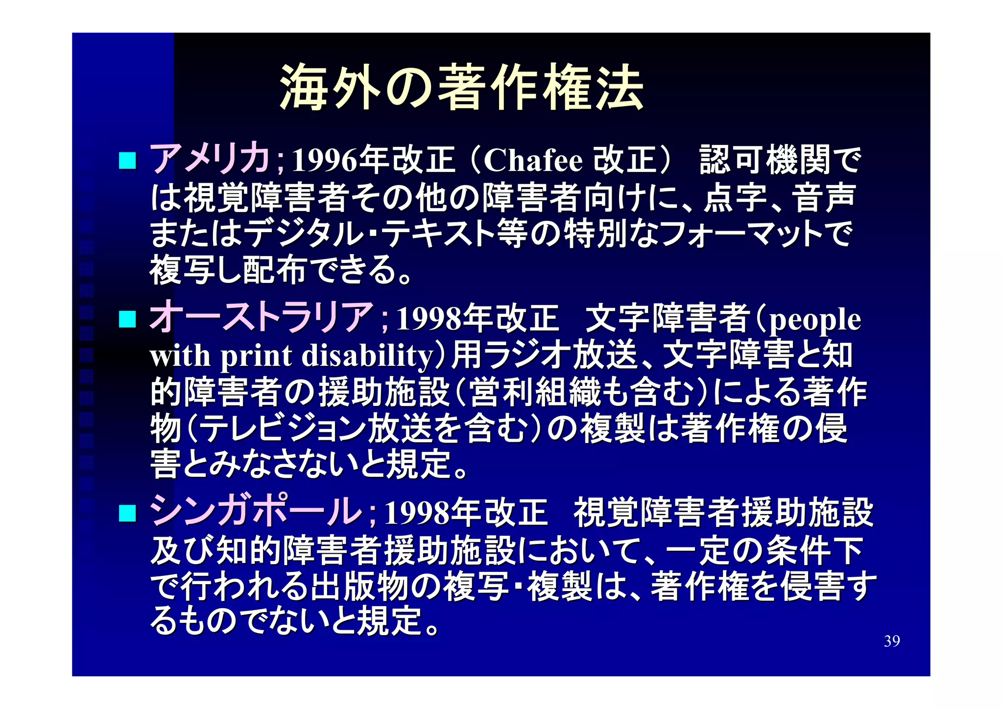 海外の著作権法
   アメリカ；1996年改正 （Chafee 改正）　認可機関で
  は視覚障害者その他の障害者向けに、点字、音声
  またはデジタル・テキスト等の特別なフォーマットで
  複写し配布できる。
 オーストラリア；1998年改正　文字障害者（people
  with print disability）用ラジオ放送、文字障害と知
  的障害者の援助施設（営利組織も含む）による著作
  物（テレビジョン放送を含む）の複製は著作権の侵
  害とみなさないと規定。
 シンガポール； 1998年改正　視覚障害者援助施設
  及び知的障害者援助施設において、一定の条件下
  で行われる出版物の複写・複製は、著作権を侵害す
  るものでないと規定。                          39
 