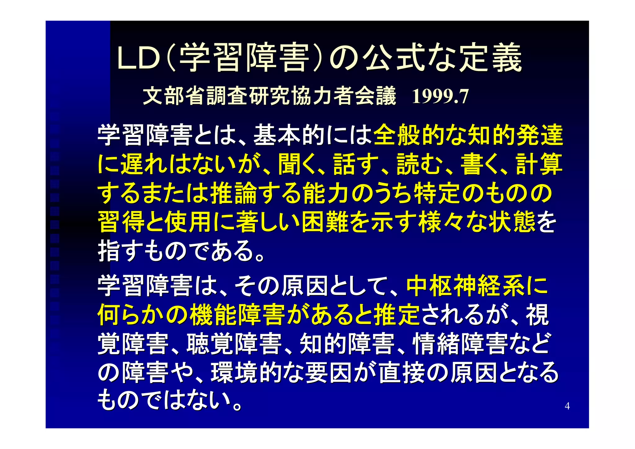 ＬＤ（学習障害）の公式な定義
  文部省調査研究協力者会議　1999.7
学習障害とは、基本的には全般的な知的発達
に遅れはないが、聞く、話す、読む、書く、計算
するまたは推論する能力のうち特定のものの
習得と使用に著しい困難を示す様々な状態を
指すものである。
学習障害は、その原因として、中枢神経系に
何らかの機能障害があると推定されるが、視
覚障害、聴覚障害、知的障害、情緒障害など
の障害や、環境的な要因が直接の原因となる
ものではない。                4
 