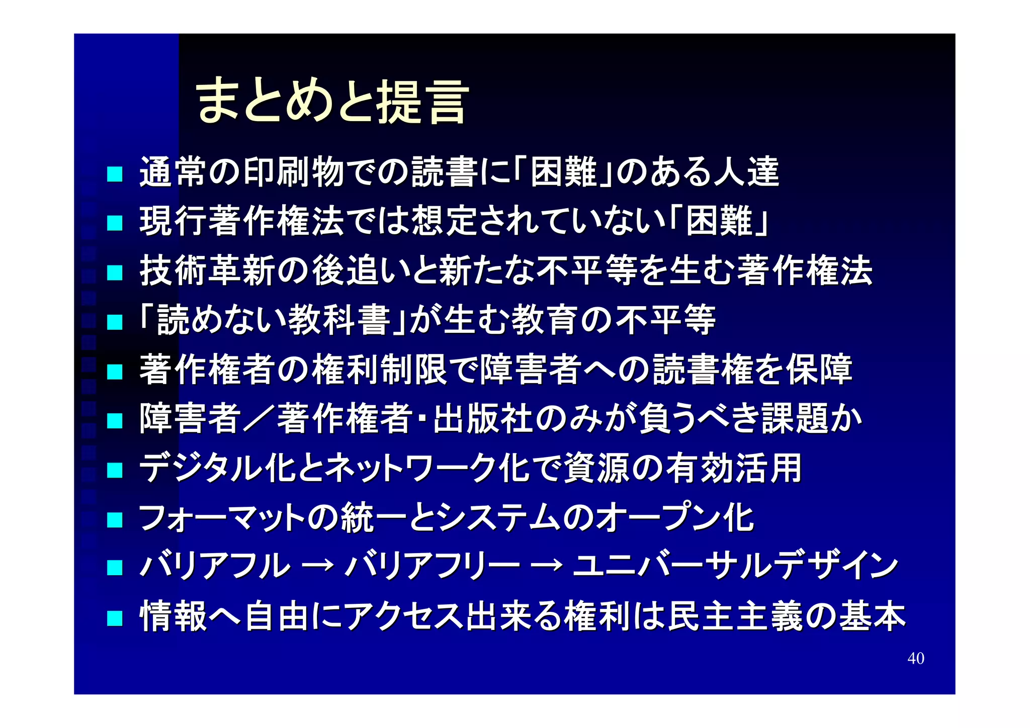 まとめと提言
   通常の印刷物での読書に「困難」のある人達
   現行著作権法では想定されていない「困難」
   技術革新の後追いと新たな不平等を生む著作権法
   「読めない教科書」が生む教育の不平等
   著作権者の権利制限で障害者への読書権を保障
   障害者／著作権者・出版社のみが負うべき課題か
   デジタル化とネットワーク化で資源の有効活用
   フォーマットの統一とシステムのオープン化
   バリアフル → バリアフリー → ユニバーサルデザイン
   情報へ自由にアクセス出来る権利は民主主義の基本
                              40
 