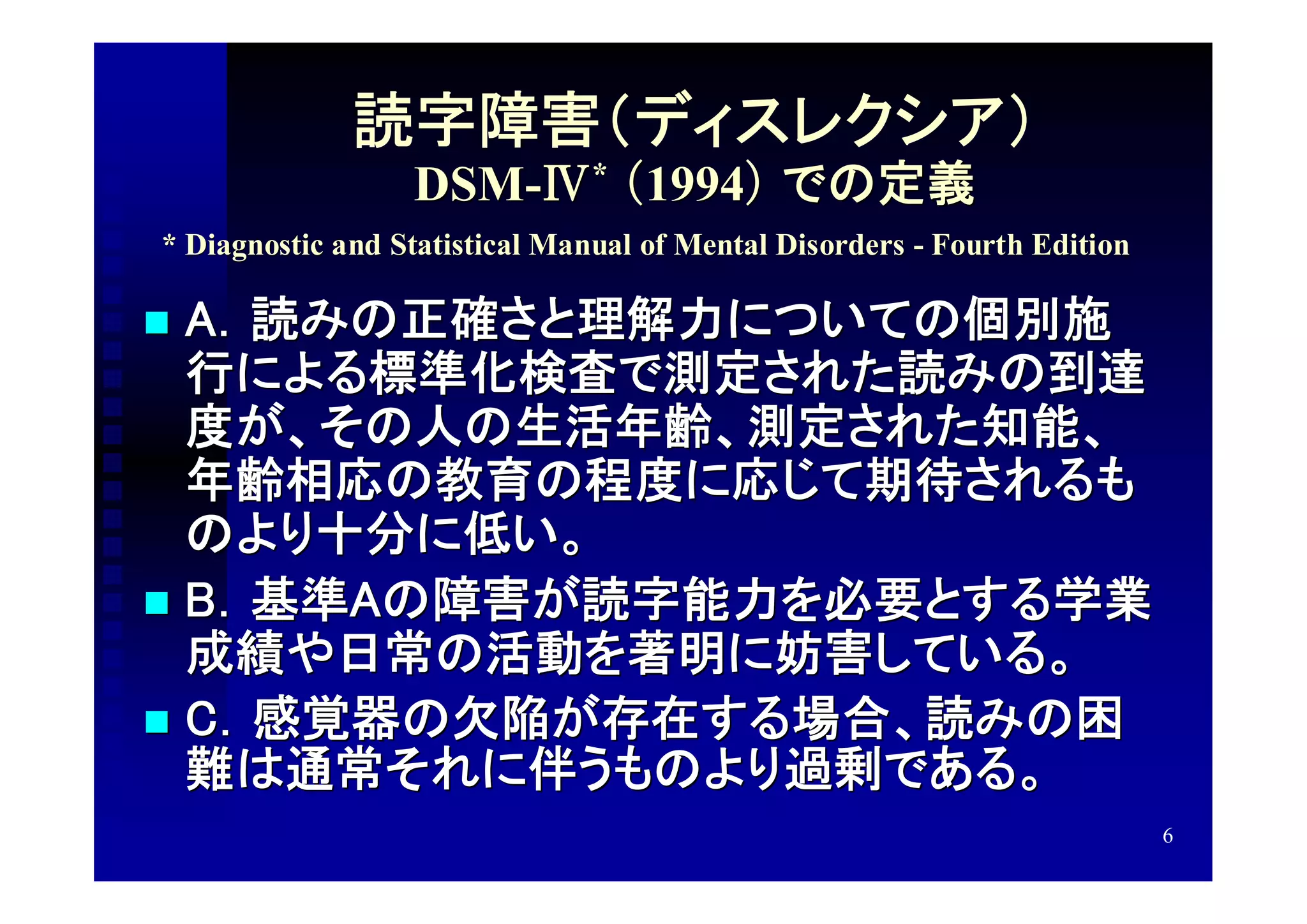 読字障害（ディスレクシア）
                  DSM-Ⅳ* （1994） での定義
* Diagnostic and Statistical Manual of Mental Disorders - Fourth Edition

 A．読みの正確さと理解力についての個別施
  行による標準化検査で測定された読みの到達
  度が、その人の生活年齢、測定された知能、
  年齢相応の教育の程度に応じて期待されるも
  のより十分に低い。
 B．基準Aの障害が読字能力を必要とする学業
  成績や日常の活動を著明に妨害している。
 C．感覚器の欠陥が存在する場合、読みの困
  難は通常それに伴うものより過剰である。
                                                                           6
 