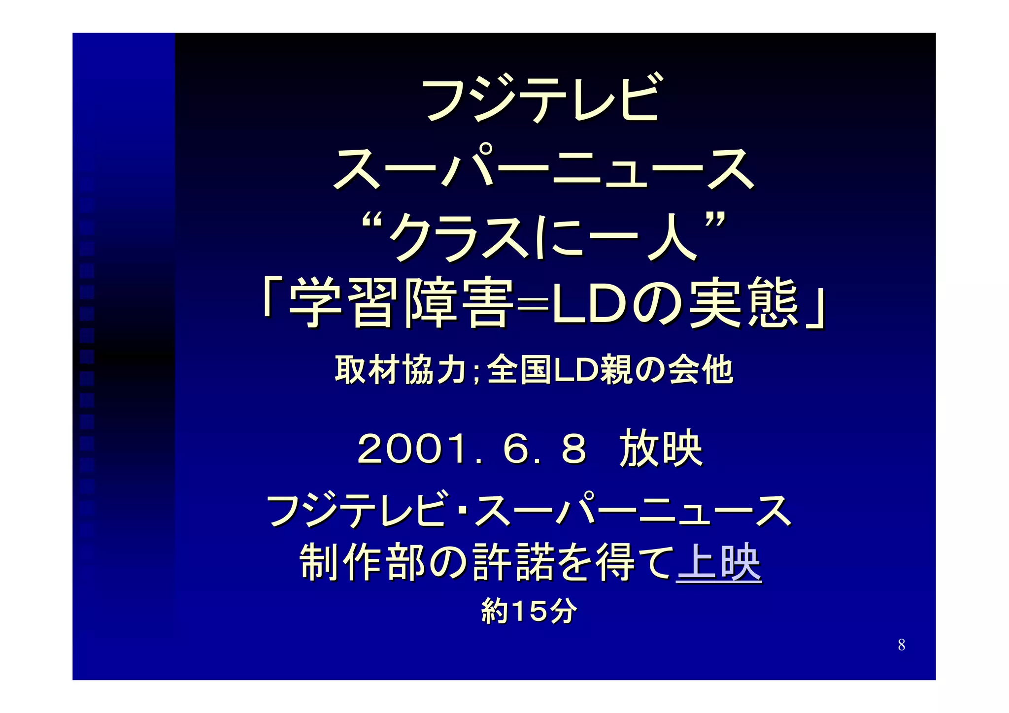 フジテレビ
  スーパーニュース
   “クラスに一人”
「学習障害=ＬＤの実態」
 取材協力；全国ＬＤ親の会他

  ２００１．６．８　放映
フジテレビ・スーパーニュース
 制作部の許諾を得て上映
     約１５分
                 8
 