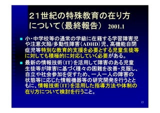 ２１世紀の特殊教育の在り方
    について（最終報告）　2001.1
   小・中学校等の通常の学級に在籍する学習障害児
    や注意欠陥/多動性障害（ADHD）児、高機能自閉
    症児等特別な教育的支援を必要とする児童生徒等
    に対しても積極的に対応していく必要がある。
   最新の情報技術（IT）を活用して障害のある児童
    生徒等が障害に基づく種々の困難を改善・克服し、
    自立や社会参加を促すため、一人一人の障害の
    状態等に応じた情報機器等の研究開発を行うとと
    もに、情報技術（IT）を活用した指導方法や体制の
    在り方について検討を行うこと。
                               15
 