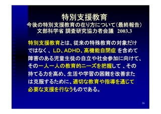 特別支援教育
今後の特別支援教育の在り方について（最終報告）
  文部科学省 調査研究協力者会議　2003.3

特別支援教育とは、従来の特殊教育の対象だけ
ではなく 、 ＬＤ、ＡＤＨＤ、高機能自閉症 を含めて
障害のある児童生徒の自立や社会参加に向けて、
その一人一人の教育的ニーズを把握して 、その
持てる力を高め、生活や学習の困難を改善また
は克服するために、適切な教育や指導を通じて
必要な支援を行なうものである。

                         16
 