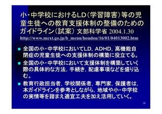 小・中学校におけるＬＤ（学習障害）等の児
童生徒への教育支援体制の整備のための
ガイドライン（試案） 文部科学省 2004.1.30　　
http://www.mext.go.jp/b_menu/houdou/16/01/04013002.htm

   全国の小・中学校においてＬＤ，ＡＤＨＤ，高機能自
    閉症の児童生徒への支援体制の構築に役立てる。
   全国の小・中学校において支援体制を構築していく
    際の具体的な方法，手続き，配慮事項などを盛り込
    む。
   教育行政担当者，学校関係者，専門家，保護者は，
    本ガイドラインを参考としながら，地域や小・中学校
    の実情等を踏まえ適宜工夫を加え活用していく。
                                                         18
 