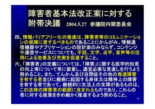 障害者基本法改正案に対する
   附帯決議　2004.5.27　参議院内閣委員会
四、情報バリアフリー化の推進は、障害者等のコミュニケーショ
 ンの保障に資するべきものであることにかんがみ、情報通
 信機器やアプリケーションの設計面のみならず、コンテンツ
 や通信サービスについても、手話、文字、点字、音声等の活
 用による改善及び充実を促進すること。
六、「障害者」の定義については、「障害」に関する医学的知見
 の向上等について常に留意し、適宜必要な見直しを行うよう
 努めること。また、てんかん及び自閉症その他の発達障害
 を有する者並びに難病に起因する身体又は精神上の障害
 を有する者であって、継続的に生活上の支障があるものは、
 この法律の障害者の範囲に含まれるものであり、これらの
 者に対する施策をきめ細かく推進するよう努めること。
                             19
 