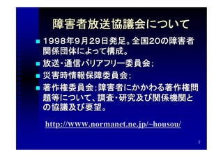 障害者放送協議会について
 １９９８年９月２９日発足。全国２０の障害者
  関係団体によって構成。
 放送・通信バリアフリー委員会；
 災害時情報保障委員会；
 著作権委員会；障害者にかかわる著作権問
  題等について、調査・研究及び関係機関と
  の協議及び要望。
    http://www.normanet.ne.jp/~housou/
                                         2
 