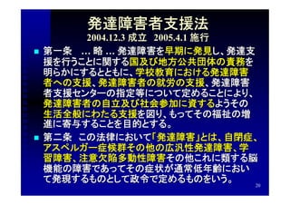 発達障害者支援法
          2004.12.3 成立　2005.4.1 施行
   第一条　 … 略 … 発達障害を早期に発見し、発達支
    援を行うことに関する国及び地方公共団体の責務を
    明らかにするとともに、学校教育における発達障害
    者への支援、発達障害者の就労の支援、発達障害
    者支援センターの指定等について定めることにより、
    発達障害者の自立及び社会参加に資するようその
    生活全般にわたる支援を図り、もってその福祉の増
    進に寄与することを目的とする。
   第二条　この法律において「発達障害」とは、自閉症、
    アスペルガー症候群その他の広汎性発達障害、学
    習障害、注意欠陥多動性障害その他これに類する脳
    機能の障害であってその症状が通常低年齢におい
    て発現するものとして政令で定めるものをいう。
                                   20
 