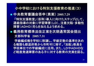 小中学校における特別支援教育の推進（３）
   中央教育審議会答申（素案） 2005.7.29
　　「特別支援教室」（仮称）導入に向けたステップとして、
 通級指導の対象に学習障害（ＬＤ）、注意欠陥・多動性
 障害（ＡＤＨＤ）児らを加えるよう求める。
   義務教育標準法改正案を次期通常国会提出
　　文部科学省　2005.7.31
　　学級編成権を学校に移譲し、学級定数の基準を決め
 る権限も都道府県から市町村に移す。「加配」教員を
 学校単位での学級編成に活用。また、ＬＤやＡＤＨＤな
 ど軽度発達障害のある子に対する教育の充実を図る。

                              24
 