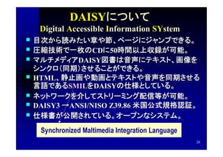 DAISYについて
     Digital Accessible Information SYstem
   目次から読みたい章や節、ページにジャンプできる。
                 CDに 50時間以上収録が可能。
    圧縮技術で一枚のCDに50時間以上収録が可能。
             DAISY図書は音声にテキスト、画像を
    マルチメディアDAISY図書は音声にテキスト、画像を
    シンクロ（同期）させることができる。
   HTML、静止画や動画とテキストや音声を同期させる
    HTML、静止画や動画とテキストや音声を同期させる
            SMILを DAISYの仕様としている。
    言語であるSMILをDAISYの仕様としている。
   ネットワークを介してストリーミング配信等が可能。
   DAISY3 →ANSI/NISO Z39.86 米国公式規格認証。
   仕様書が公開されている。オープンなシステム。
     Synchronized Maltimedia Integration Language
                                                    26
 