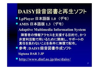 DAISY録音図書と再生ソフト
 LpPlayer 日本語版 1.0　（デモ）
                   1.0　（デモ）
 AMIS 日本語版 1.3　（デモ）
                1.3　（デモ）
　Adaptive Multimedia Information System
　　障害者の情報アクセスを支援する目的で、かつ
    非営利活動で用いるために開発し、サポートの
    責任を負わないことを条件に無償で配布。
   参考；DAISY録音図書作成ソフト
       DAISY録音図書作成ソフト
　Sigtuna DAR 3 JP
 http://www.dinf.ne.jp/doc/daisy/
                                          27
 