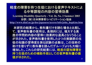 軽度の障害を持つ生徒における音声テキストによ
    る中等課程の内容の習得効果
   Learning Disability Quarterly - Vol. 26, No. 2 Summer 2003
          抄訳：（財）日本障害者リハビリテーション協会
http://www.dinf.ne.jp/doc/japanese/access/info/john_hopkins.htm

　　本研究の結果から、教科書だけを読む場合と比較し
 て、音声教科書の使用は、長期的には、増大する高
 度の学問的内容の習得に効果的な道具となりうること
 が示された。音声教科書を使用した２つの実験群の生
 徒の知識の習得度を測る試験の点数は、この技術の
 助けを借りずに教科書を読んだグループよりも大幅に
 増加した。これらの研究結果には、軽度の認知障害を
 持つ生徒のための補助手段としての音声教科書の価
 値が示された。                  29
 