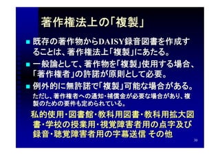 著作権法上の「複製」
 既存の著作物からDAISY録音図書を作成す
  ることは、著作権法上「複製」にあたる。
 一般論として、著作物を「複製」使用する場合、
  「著作権者」の許諾が原則として必要。
 例外的に無許諾で「複製」可能な場合がある。
　　ただし、著作権者への通知・補償金が必要な場合があり、複
    製のための要件も定められている。
　私的使用・図書館・教科用図書・教科用拡大図
    書・学校の授業用・視覚障害者用の点字及び
    録音・聴覚障害者用の字幕送信 その他
                                30
 
