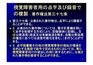 視覚障害者用の点字及び録音で
    の複製　著作権法第三十七条
   第三十七条　公表された著作物は、点字により複製す
    ることができる。
   ２　公表された著作物については、電子計算機を用い
    て点字を処理する方式により、記録媒体に記録し、又
    は公衆送信（放送又は有線放送を除き、自動公衆送信
    の場合にあつては送信可能化を含む。）を行うことがで
    きる。
   ３　点字図書館その他の視覚障害者の福祉の増進を
    目的とする施設で政令で定めるものにおいては、専ら
    視覚障害者向けの貸出しの用に供するために、公表さ
    れた著作物を録音することができる。
                            31
 