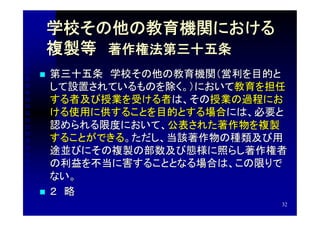 学校その他の教育機関における
    複製等　著作権法第三十五条　
   第三十五条　学校その他の教育機関（営利を目的と
    して設置されているものを除く。）において教育を担任
    する者及び授業を受ける者は、その授業の過程にお
    ける使用に供することを目的とする場合には、必要と
    認められる限度において、公表された著作物を複製
    することができる。ただし、当該著作物の種類及び用
    途並びにその複製の部数及び態様に照らし著作権者
    の利益を不当に害することとなる場合は、この限りで
    ない。
   ２　略
                            32
 