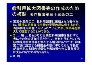 教科用拡大図書等の作成のため
    の複製　著作権法第三十三条の二
   第三十三条の二　教科用図書に掲載された著作物
    は、弱視の児童又は生徒の学習の用に供するため、
    当該教科用図書に用いられている文字、図形等を拡
    大して複製することができる。
   ２　… 略 … あらかじめ当該教科用図書を発行する
    者にその旨を通知するとともに、営利を目的として当
    該教科用拡大図書を頒布する場合にあつては、前条
    第二項に規定する補償金の額に準じて文化庁長官
    が毎年定める額の補償金を当該著作物の著作権者
    に支払わなければならない。
   ３　略
                                33
 