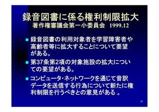 録音図書に係る権利制限拡大
    著作権審議会第一小委員会　1999.12

 録音図書の利用対象者を学習障害者や
  高齢者等に拡大することについて要望
  がある。
 第37条第2項の対象施設の拡大につい
  ての要望がある。
 コンピュータ・ネットワークを通じて音訳
  データを送信する行為について新たに権
  利制限を行うべきとの意見がある 。
                           34
 