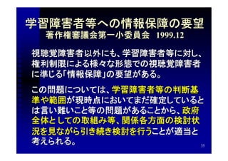 学習障害者等への情報保障の要望
 著作権審議会第一小委員会　1999.12

視聴覚障害者以外にも、学習障害者等に対し、
権利制限による様々な形態での視聴覚障害者
に準じる「情報保障」の要望がある。
この問題については、学習障害者等の判断基
準や範囲が現時点においてまだ確定していると
は言い難いこと等の問題があることから、政府
全体と しての取組み等、関係各方面の検討状
況を見ながら引き続き検討を行うことが適当と
考えられる。                35
 