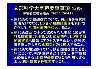文部科学大臣宛要望事項 （抜粋）
      障害者放送協議会　2002.6　2004.11
 第37条の字幕送信について、利用者を聴覚障
  害者だけでなく、LD者や知的障害者も利用で
  きるよう、利用対象者を拡大すること。
 第37条改正に伴って認められた要約に限定さ
  れた翻案権（第43条の3）の制限を、LD者や知
  的障害者も情報にアクセスできるよう、内容の
  書き直し等も含む柔軟なものに拡大すること。
 第37条で規定されている録音図書を含む音訳
  物について、視覚障害者だけでなく、音声情報
  を必要とするLD者や高齢者なども利用できる
  よう、利用対象者を拡大すること。        36
 