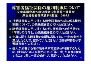 障害者福祉関係の権利制限について
     文化審議会著作権分科会法制問題小委員会
       厚生労働省作成資料（要旨）　2005.3
   視覚障害者の用に供する録音図書の作成に係る権利
    制限について、公衆送信を認めていただきたい。
   聴覚障害者の用に供するため、著作物への「手話」や
    「字幕」の付与と、公衆送信を認めていただきたい。
   字幕に関する翻案権の制限に関しては、一定の条件を
    満たしたうえで、認めていただきたい（知的障害者や学
    習障害者への配慮） 。
   個人が所有する著作物を所有者自身が利用するため
    に、録音など本人が読める形に「第三者」が変換（複製）
    することに関し一定の条件で、認めていただきたい。
                              37
 