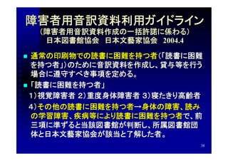 障害者用音訳資料利用ガイドライン
    （障害者用音訳資料作成の一括許諾に係わる）
     日本図書館協会　日本文藝家協会　2004.4

 通常の印刷物での読書に困難を持つ者（「読書に困難
  を持つ者」）のために音訳資料を作成し、貸与等を行う
  場合に遵守すべき事項を定める。
 「読書に困難を持つ者」
　１）視覚障害者 ２）重度身体障害者 ３）寝たきり高齢者
　４）その他の読書に困難を持つ者→身体の障害、読み
  の学習障害、疾病等により読書に困難を持つ者で、前
  三項に準ずると当該図書館が判断し、所属図書館団
  体と日本文藝家協会が該当と了解した者。
                              38
 