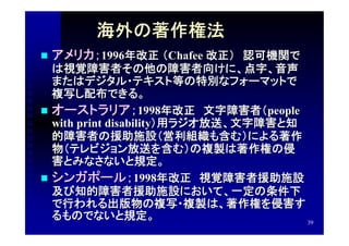 海外の著作権法
   アメリカ；1996年改正 （Chafee 改正）　認可機関で
  は視覚障害者その他の障害者向けに、点字、音声
  またはデジタル・テキスト等の特別なフォーマットで
  複写し配布できる。
 オーストラリア；1998年改正　文字障害者（people
  with print disability）用ラジオ放送、文字障害と知
  的障害者の援助施設（営利組織も含む）による著作
  物（テレビジョン放送を含む）の複製は著作権の侵
  害とみなさないと規定。
 シンガポール； 1998年改正　視覚障害者援助施設
  及び知的障害者援助施設において、一定の条件下
  で行われる出版物の複写・複製は、著作権を侵害す
  るものでないと規定。                          39
 