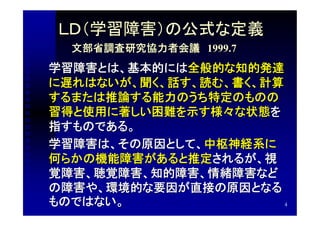 ＬＤ（学習障害）の公式な定義
  文部省調査研究協力者会議　1999.7
学習障害とは、基本的には全般的な知的発達
に遅れはないが、聞く、話す、読む、書く、計算
するまたは推論する能力のうち特定のものの
習得と使用に著しい困難を示す様々な状態を
指すものである。
学習障害は、その原因として、中枢神経系に
何らかの機能障害があると推定されるが、視
覚障害、聴覚障害、知的障害、情緒障害など
の障害や、環境的な要因が直接の原因となる
ものではない。                4
 