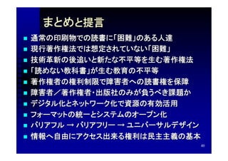 まとめと提言
   通常の印刷物での読書に「困難」のある人達
   現行著作権法では想定されていない「困難」
   技術革新の後追いと新たな不平等を生む著作権法
   「読めない教科書」が生む教育の不平等
   著作権者の権利制限で障害者への読書権を保障
   障害者／著作権者・出版社のみが負うべき課題か
   デジタル化とネットワーク化で資源の有効活用
   フォーマットの統一とシステムのオープン化
   バリアフル → バリアフリー → ユニバーサルデザイン
   情報へ自由にアクセス出来る権利は民主主義の基本
                              40
 