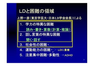 ＬＤと困難の領域
上野一彦（東京学芸大・日本LD学会会長）による

１． 学力の特異な困難
  　読み・書き・算数（計算・推論）
２． 話し言葉の特異な困難
  　聞く・話す
３． 社会性の困難
４． 運動能力の困難   ＬＤに重複

５． 注意集中困難・多動性 ＡＤＨＤ
                          5
 